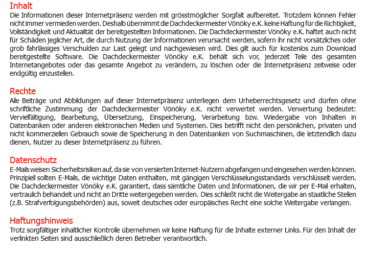 Inhalt Die Informationen dieser Internetpräsenz werden mit grösstmöglicher Sorgfalt aufbereitet. Trotzdem können Fehler nicht immer vermieden werden. Deshalb übernimmt die Dachdeckermeister Vönöky e.K. keine Haftung für die Richtigkeit, Vollständigkeit und Aktualität der bereitgestellten Informationen. Die Dachdeckermeister Vönöky e.K. haftet auch nicht für Schäden jeglicher Art, die durch Nutzung der Informationen verursacht werden, sofern ihr nicht vorsätzliches oder grob fahrlässiges Verschulden zur Last gelegt und nachgewiesen wird. Dies gilt auch für kostenlos zum Download bereitgestellte Software. Die Dachdeckermeister Vönöky e.K. behält sich vor, jederzeit Teile des gesamten Internetangebotes oder das gesamte Angebot zu verändern, zu löschen oder die Internetpräsenz zeitweise oder endgültig einzustellen. Rechte Alle Beiträge und Abbildungen auf dieser Internetpräsenz unterliegen dem Urheberrechtsgesetz und dürfen ohne schriftliche Zustimmung der Dachdeckermeister Vönöky e.K. nicht verwertet werden. Verwertung bedeutet: Vervielfältigung, Bearbeitung, Übersetzung, Einspeicherung, Verarbeitung bzw. Wiedergabe von Inhalten in Datenbanken oder anderen elektronischen Medien und Systemen. Dies betrifft nicht den persönlichen, privaten und nicht kommerziellen Gebrauch sowie die Speicherung in den Datenbanken von Suchmaschinen, die letztendlich dazu dienen, Nutzer zu dieser Internetpräsenz zu führen. Datenschutz E-Mails weisen Sicherheitsrisiken auf, da sie von versierten Internet-Nutzern abgefangen und eingesehen werden können. Prinzipiell sollten E-Mails, die wichtige Daten enthalten, mit gängigen Verschlüsselungsstandards verschlüsselt werden. Die Dachdeckermeister Vönöky e.K. garantiert, dass sämtliche Daten und Informationen, die wir per E-Mail erhalten, vertraulich behandelt und nicht an Dritte weitergegeben werden. Dies schließt nicht die Weitergabe an staatliche Stellen (z.B. Strafverfolgungsbehörden) aus, soweit deutsches oder europäisches Recht eine solche Weitergabe verlangen. Haftungshinweis Trotz sorgfältiger inhaltlicher Kontrolle übernehmen wir keine Haftung für die Inhalte externer Links. Für den Inhalt der verlinkten Seiten sind ausschließlich deren Betreiber verantwortlich. 