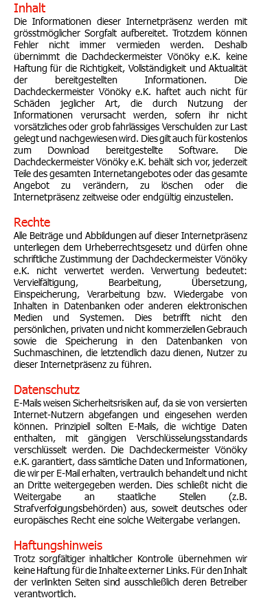 Inhalt Die Informationen dieser Internetpräsenz werden mit grösstmöglicher Sorgfalt aufbereitet. Trotzdem können Fehler nicht immer vermieden werden. Deshalb übernimmt die Dachdeckermeister Vönöky e.K. keine Haftung für die Richtigkeit, Vollständigkeit und Aktualität der bereitgestellten Informationen. Die Dachdeckermeister Vönöky e.K. haftet auch nicht für Schäden jeglicher Art, die durch Nutzung der Informationen verursacht werden, sofern ihr nicht vorsätzliches oder grob fahrlässiges Verschulden zur Last gelegt und nachgewiesen wird. Dies gilt auch für kostenlos zum Download bereitgestellte Software. Die Dachdeckermeister Vönöky e.K. behält sich vor, jederzeit Teile des gesamten Internetangebotes oder das gesamte Angebot zu verändern, zu löschen oder die Internetpräsenz zeitweise oder endgültig einzustellen. Rechte Alle Beiträge und Abbildungen auf dieser Internetpräsenz unterliegen dem Urheberrechtsgesetz und dürfen ohne schriftliche Zustimmung der Dachdeckermeister Vönöky e.K. nicht verwertet werden. Verwertung bedeutet: Vervielfältigung, Bearbeitung, Übersetzung, Einspeicherung, Verarbeitung bzw. Wiedergabe von Inhalten in Datenbanken oder anderen elektronischen Medien und Systemen. Dies betrifft nicht den persönlichen, privaten und nicht kommerziellen Gebrauch sowie die Speicherung in den Datenbanken von Suchmaschinen, die letztendlich dazu dienen, Nutzer zu dieser Internetpräsenz zu führen. Datenschutz E-Mails weisen Sicherheitsrisiken auf, da sie von versierten Internet-Nutzern abgefangen und eingesehen werden können. Prinzipiell sollten E-Mails, die wichtige Daten enthalten, mit gängigen Verschlüsselungsstandards verschlüsselt werden. Die Dachdeckermeister Vönöky e.K. garantiert, dass sämtliche Daten und Informationen, die wir per E-Mail erhalten, vertraulich behandelt und nicht an Dritte weitergegeben werden. Dies schließt nicht die Weitergabe an staatliche Stellen (z.B. Strafverfolgungsbehörden) aus, soweit deutsches oder europäisches Recht eine solche Weitergabe verlangen. Haftungshinweis Trotz sorgfältiger inhaltlicher Kontrolle übernehmen wir keine Haftung für die Inhalte externer Links. Für den Inhalt der verlinkten Seiten sind ausschließlich deren Betreiber verantwortlich. 