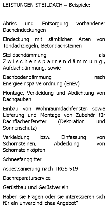 LEISTUNGEN STEILDACH – Beispiele: Abriss und Entsorgung vorhandener Dacheindeckungen Eindeckung mit sämtlichen Arten von Tondachziegeln, Betondachsteinen Steildachdämmung als Zwischensparrendämmung, Aufdachdämmung, sowie Dachbodendämmung nach Energieeinsparverordnung (EnEv) Montage, Verkleidung und Abdichtung von Dachgauben Einbau von Wohnraumdachfenster, sowie Lieferung und Montage von Zubehör für Dachflächenfenster (Dekoration und Sonnenschutz) Verkleidung bzw. Einfassung von Schornsteinen, Abdeckung von Schornsteinköpfen Schneefanggitter Asbestsanierung nach TRGS 519 Dachreparaturservice Gerüstbau und Gerüstverleih Haben sie Fragen oder sie interessieren sich für ein unverbindliches Angebot?