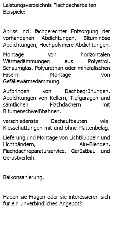 Leistungsverzeichnis Flachdacharbeiten Beispiele: Abriss incl. fachgerechter Entsorgung der vorhandenen Abdichtungen, Bituminöse Abdichtungen, Hochpolymere Abdichtungen. Montage von horizontalen Wärmedämmungen aus Polystrol, Schaumglas, Polyurethan oder mineralischen Fasern, Montage von Gefällewärmedämmung. Aufbringen von Dachbegrünungen, Abdichtungen von Kellern, Tiefgaragen und sämtlichen Flachdächern mit Bitumenschweißbahnen. verschiedenste Dachaufbauten wie: Kiesschüttungen mit und ohne Plattenbelag. Lieferung und Montage von Lichtkuppeln und Lichtbändern, Alu-Blenden, Flachdachreparaturservice, Gerüstbau und Gerüstverleih. Balkonsanierung. Haben sie Fragen oder sie interessieren sich für ein unverbindliches Angebot? 