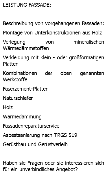 LEISTUNG FASSADE: Beschreibung von vorgehangenen Fassaden: Montage von Unterkonstruktionen aus Holz Verlegung von mineralischen Wärmedämmstoffen Verkleidung mit klein - oder großformatigen Platten Kombinationen der oben genannten Werkstoffe Faserzement-Platten Naturschiefer Holz Wärmedämmung Fassadenreparaturservice Asbestsanierung nach TRGS 519 Gerüstbau und Gerüstverleih Haben sie Fragen oder sie interessieren sich für ein unverbindliches Angebot? 