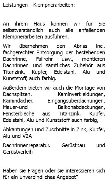 Leistungen - Klempnerarbeiten: An ihrem Haus können wir für Sie selbstverständlich auch alle anfallenden Klempnerarbeiten ausführen. Wir übernehmen den Abriss incl. fachgerechter Entsorgung der bestehenden Dachrinne, Fallrohr usw., montieren Dachrinnen und sämtliches Zubehör aus Titanzink, Kupfer, Edelstahl, Alu und Kunststoff, auch farbig. Außerdem bieten wir auch die Montage von Dachspitzen, Kaminverkleidungen, Kamindächer, Eingangsüberdachungen, Mauer-und Balkonabdeckungen, Fensterbleche aus Titanzink, Kupfer, Edelstahl, Alu und Kunststoff auch farbig, Abkantungen und Zuschnitte in Zink, Kupfer, Alu und V2A Dachrinnenreparatur, Gerüstbau und Gerüstverleih Haben sie Fragen oder sie interessieren sich für ein unverbindliches Angebot? 